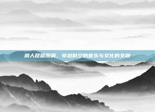 浪人琵琶原调,穿越时空的音乐与文化的交融