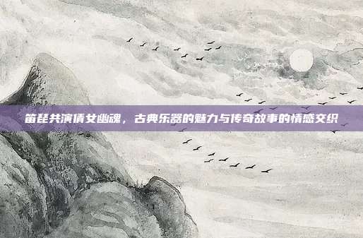 笛琵共演倩女幽魂，古典乐器的魅力与传奇故事的情感交织