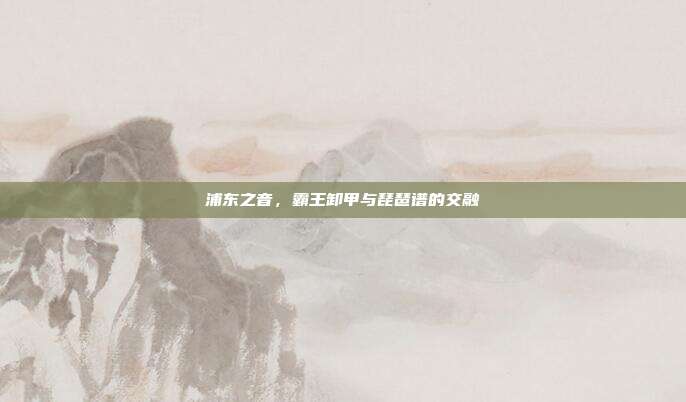 浦东之音，霸王卸甲与琵琶谱的交融