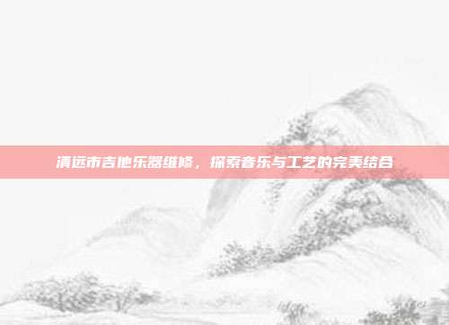 清远市吉他乐器维修，探索音乐与工艺的完美结合