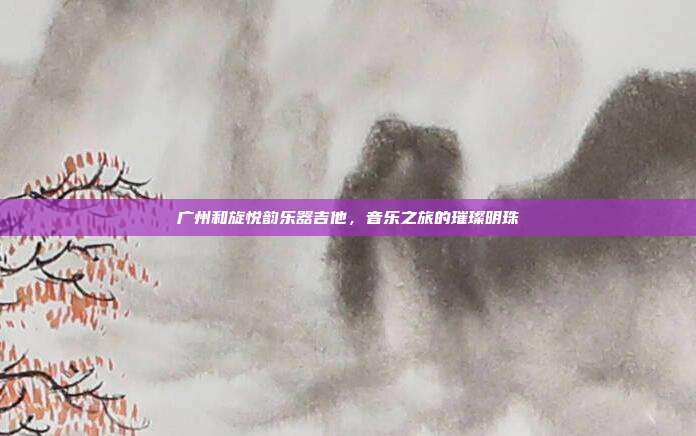 广州和旋悦韵乐器吉他，音乐之旅的璀璨明珠