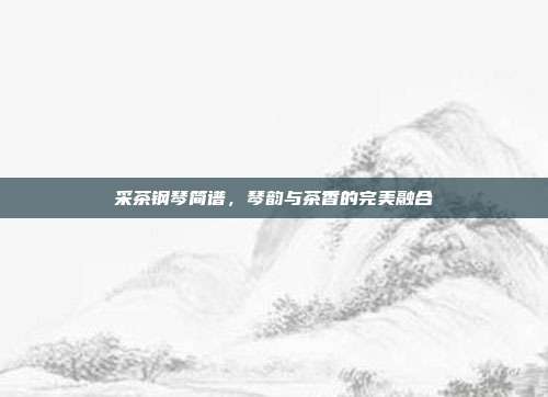 采茶钢琴简谱，琴韵与茶香的完美融合