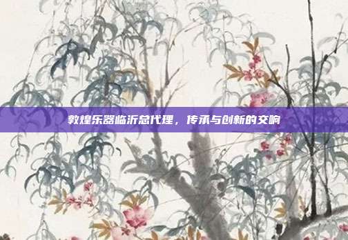 敦煌乐器临沂总代理,传承与创新的交响