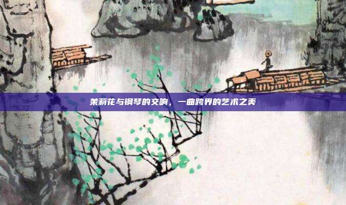 茉莉花与钢琴的交响，一曲跨界的艺术之美