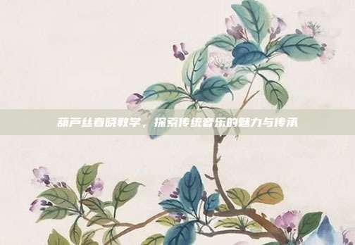 葫芦丝春晓教学，探索传统音乐的魅力与传承