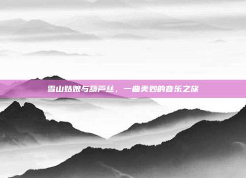 雪山姑娘与葫芦丝，一曲美妙的音乐之旅