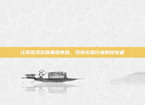 江苏凤灵乐器集团申总，引领乐器行业的佼佼者