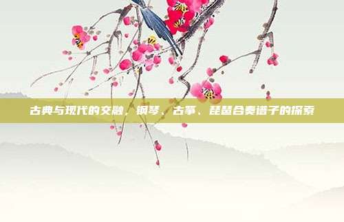古典与现代的交融,钢琴、古筝、琵琶合奏谱子的探索