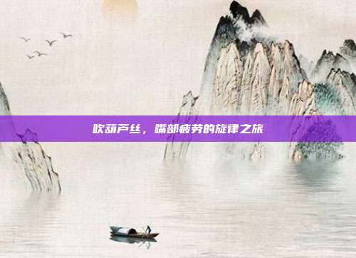 吹葫芦丝，嘴部疲劳的旋律之旅
