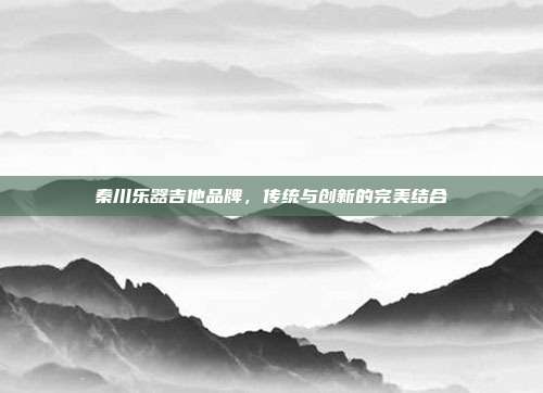 秦川乐器吉他品牌，传统与创新的完美结合