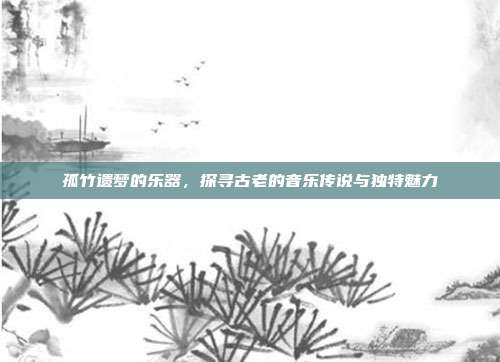孤竹遗梦的乐器，探寻古老的音乐传说与独特魅力