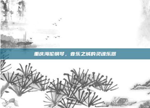 重庆海伦钢琴，音乐之城的灵魂乐器