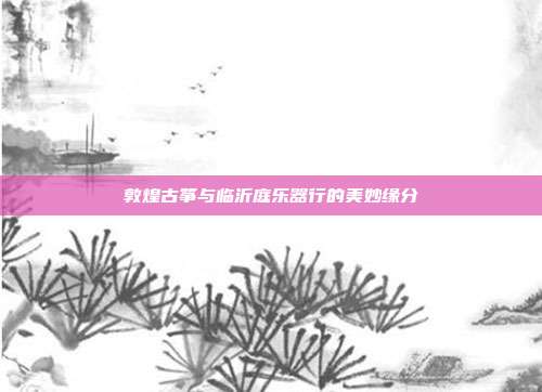 敦煌古筝与临沂庭乐器行的美妙缘分