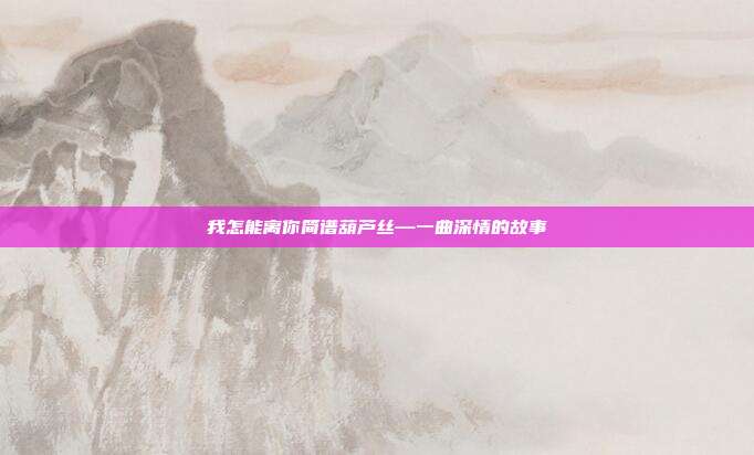我怎能离你简谱葫芦丝—一曲深情的故事