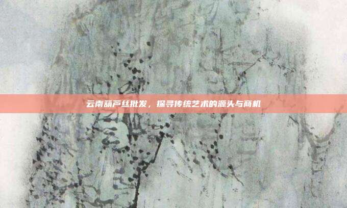 云南葫芦丝批发，探寻传统艺术的源头与商机