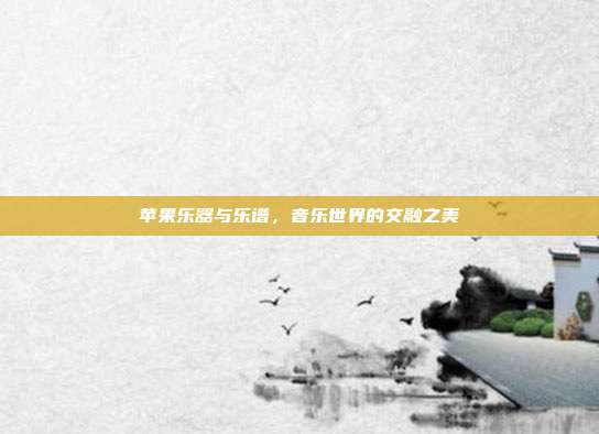 苹果乐器与乐谱,音乐世界的交融之美