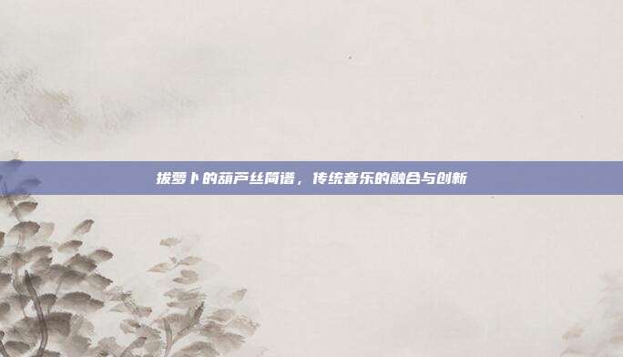 拔萝卜的葫芦丝简谱,传统音乐的融合与创新