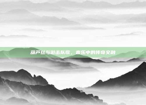 葫芦丝与游击队歌,音乐中的传奇交融