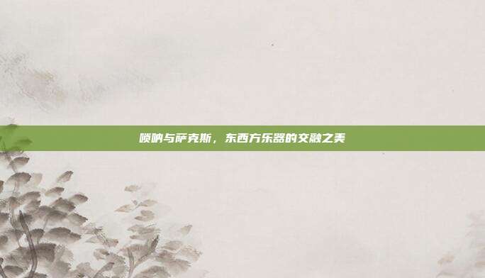 唢呐与萨克斯,东西方乐器的交融之美