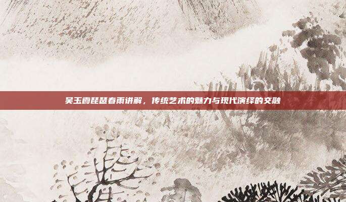 吴玉霞琵琶春雨讲解，传统艺术的魅力与现代演绎的交融