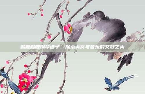咖喱咖喱钢琴谱子，探索美食与音乐的交融之美