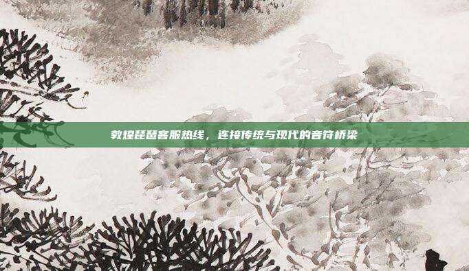 敦煌琵琶客服热线，连接传统与现代的音符桥梁