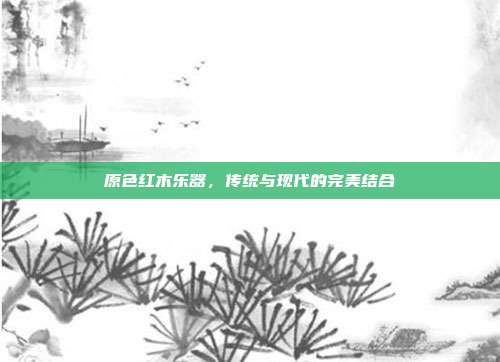 原色红木乐器，传统与现代的完美结合