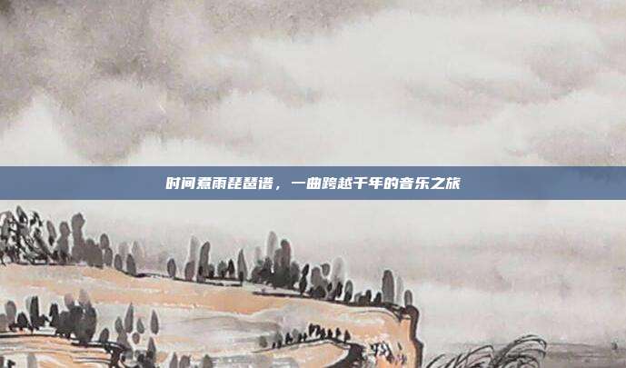时间煮雨琵琶谱，一曲跨越千年的音乐之旅