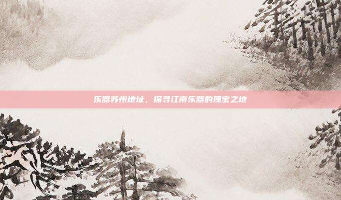 乐器苏州地址，探寻江南乐器的瑰宝之地