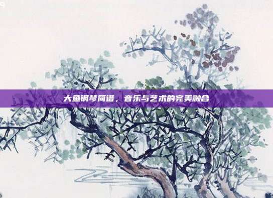 大鱼钢琴简谱，音乐与艺术的完美融合