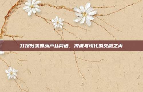 打摆归来时葫芦丝简谱，传统与现代的交融之美