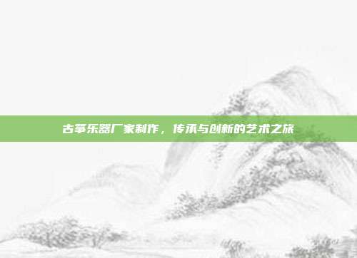 古筝乐器厂家制作，传承与创新的艺术之旅