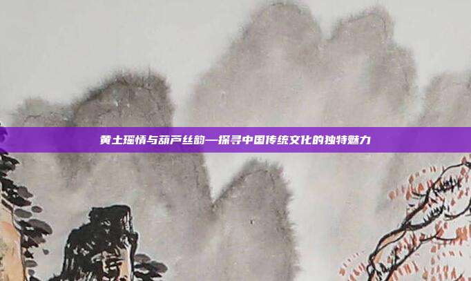 黄土瑶情与葫芦丝韵—探寻中国传统文化的独特魅力