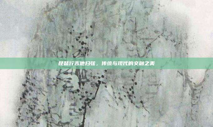 琵琶行吉他扫弦，传统与现代的交融之美