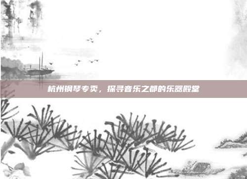 杭州钢琴专卖，探寻音乐之都的乐器殿堂