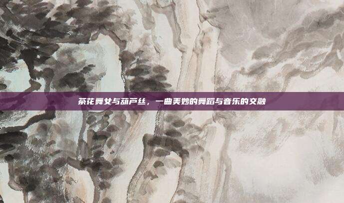 茶花舞女与葫芦丝，一曲美妙的舞蹈与音乐的交融