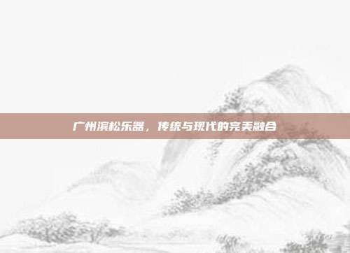 广州滨松乐器，传统与现代的完美融合