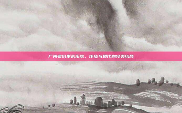 广州弗尔里希乐器，传统与现代的完美结合