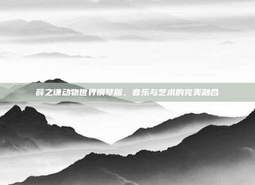 薛之谦动物世界钢琴版,音乐与艺术的完美融合