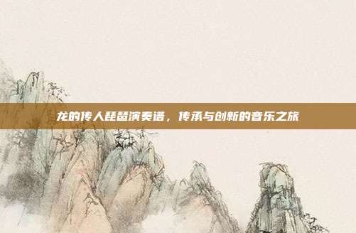 龙的传人琵琶演奏谱，传承与创新的音乐之旅
