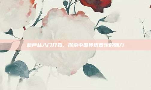 葫芦丝入门开始，探索中国传统音乐的魅力