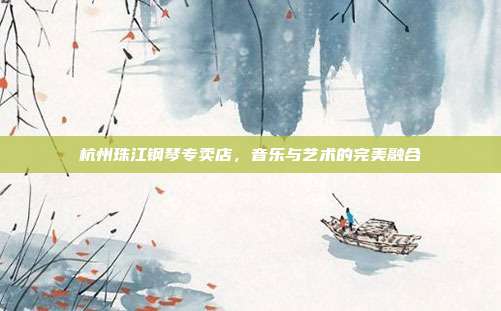 杭州珠江钢琴专卖店，音乐与艺术的完美融合