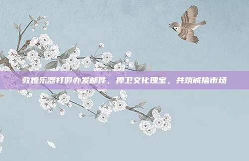 敦煌乐器打假办发邮件，捍卫文化瑰宝，共筑诚信市场
