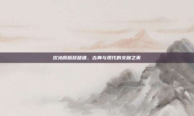 欢沁原版琵琶谱，古典与现代的交融之美