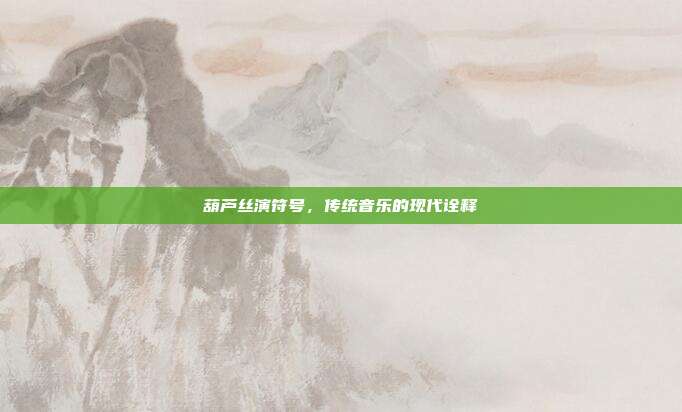 葫芦丝演符号，传统音乐的现代诠释
