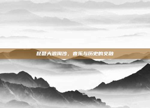 琵琶大浪淘沙，音乐与历史的交融