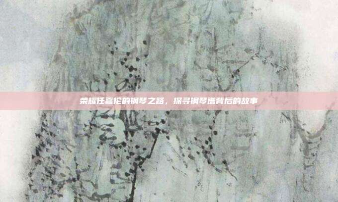 荣耀任嘉伦的钢琴之路,探寻钢琴谱背后的故事