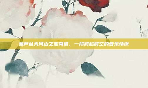 葫芦丝天河山之恋简谱，一段跨越时空的音乐情缘