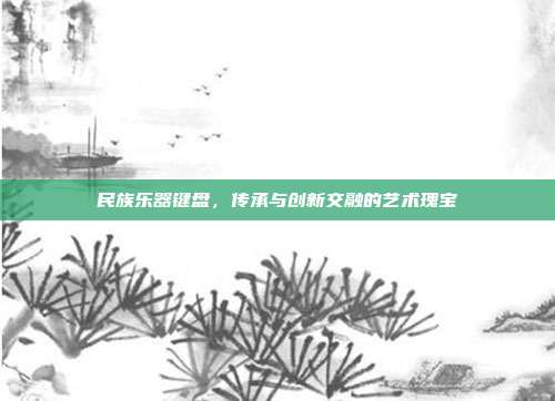 民族乐器键盘，传承与创新交融的艺术瑰宝