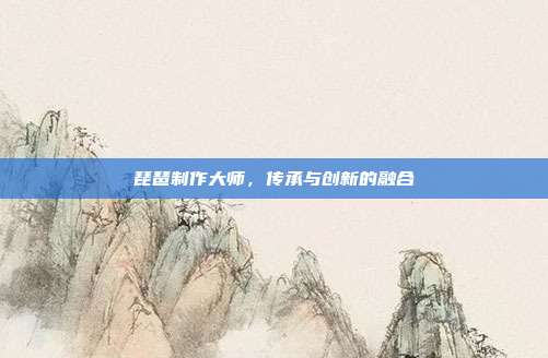 琵琶制作大师，传承与创新的融合